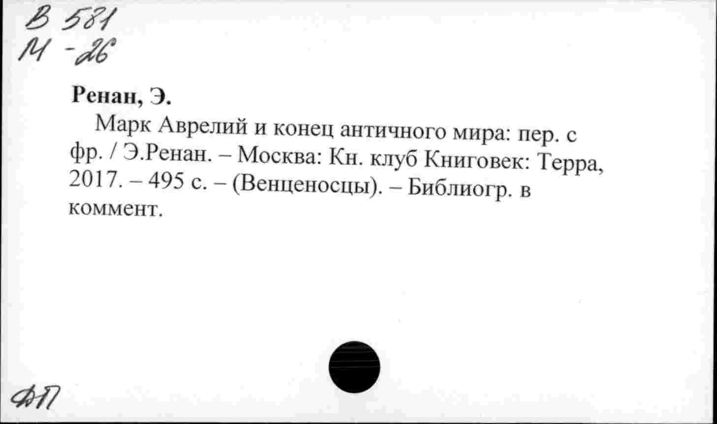 ﻿ЗМ
м
Ренан, Э.
Марк Аврелий и конец античного мира: пер. с фр. / Э.Ренан. - Москва: Кн. клуб Книговек: Терра, 2017. - 495 с. - (Венценосцы). - Библиогр. в коммент.